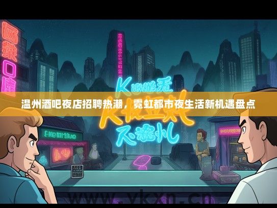 温州酒吧夜店招聘热潮，霓虹都市夜生活新机遇盘点