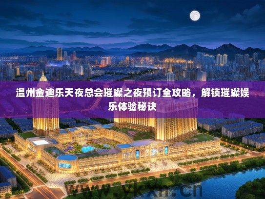 温州金迪乐天夜总会璀璨之夜预订全攻略，解锁璀璨娱乐体验秘诀